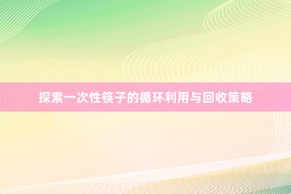 探索一次性筷子的循环利用与回收策略